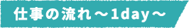仕事の流れ~1day~